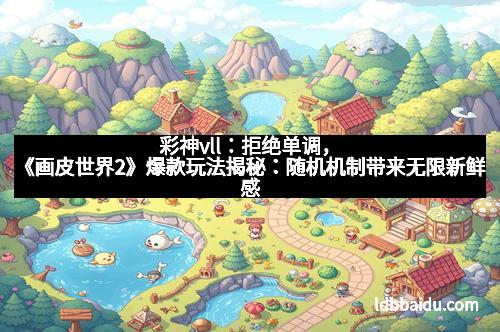 彩神vll：拒绝单调，《画皮世界2》爆款玩法揭秘：随机机制带来无限新鲜感